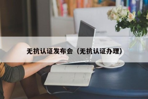 无抗认证发布会（无抗认证办理）