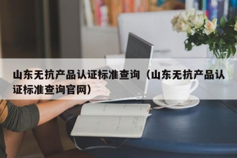 山东无抗产品认证标准查询（山东无抗产品认证标准查询官网）
