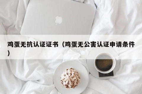 鸡蛋无抗认证证书（鸡蛋无公害认证申请条件）