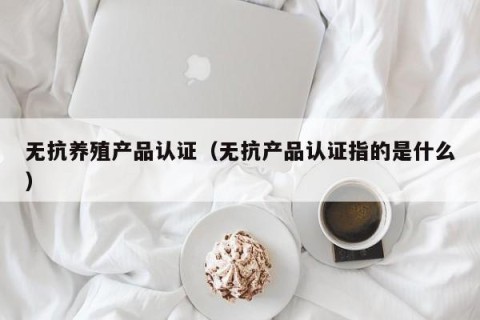 无抗养殖产品认证（无抗产品认证指的是什么）