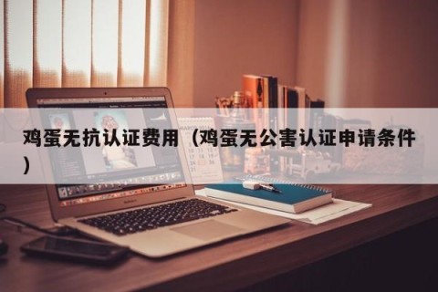 鸡蛋无抗认证费用（鸡蛋无公害认证申请条件）