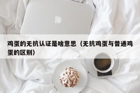 鸡蛋的无抗认证是啥意思（无抗鸡蛋与普通鸡蛋的区别）