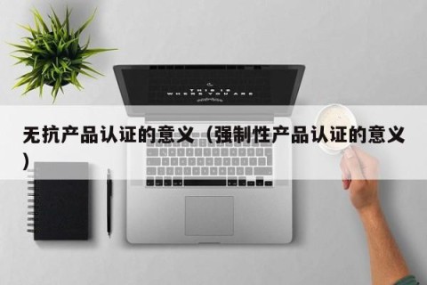 无抗产品认证的意义（强制性产品认证的意义）