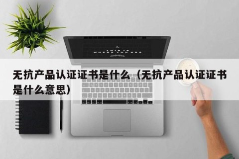 无抗产品认证证书是什么（无抗产品认证证书是什么意思）