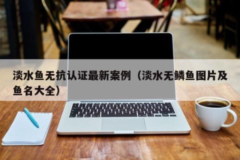 淡水鱼无抗认证最新案例（淡水无鳞鱼图片及鱼名大全）