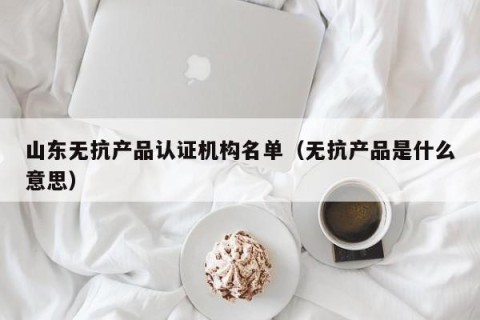 山东无抗产品认证机构名单（无抗产品是什么意思）