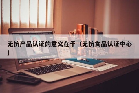 无抗产品认证的意义在于（无抗食品认证中心）