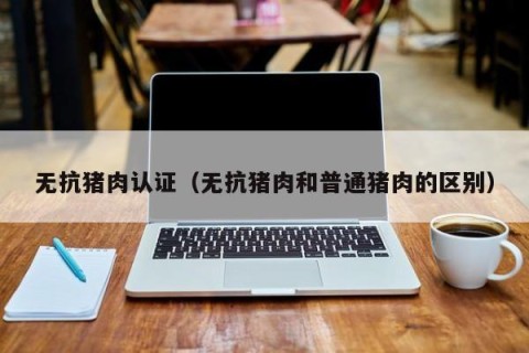 无抗猪肉认证（无抗猪肉和普通猪肉的区别）