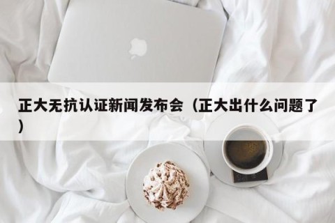 正大无抗认证新闻发布会（正大出什么问题了）