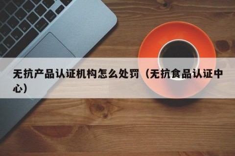 无抗产品认证机构怎么处罚（无抗食品认证中心）