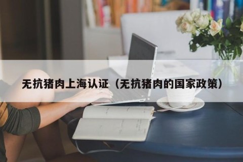 无抗猪肉上海认证（无抗猪肉的国家政策）