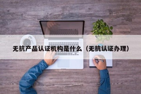 无抗产品认证机构是什么（无抗认证办理）