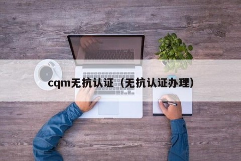 cqm无抗认证（无抗认证办理）