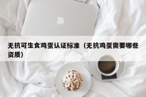 无抗可生食鸡蛋认证标准（无抗鸡蛋需要哪些资质）