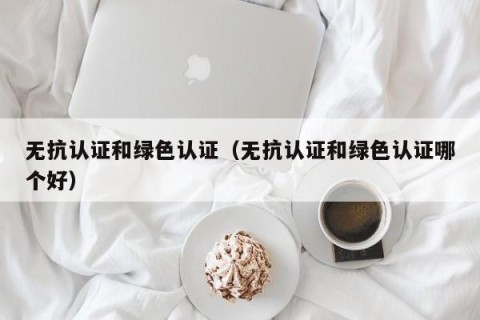 无抗认证和绿色认证（无抗认证和绿色认证哪个好）
