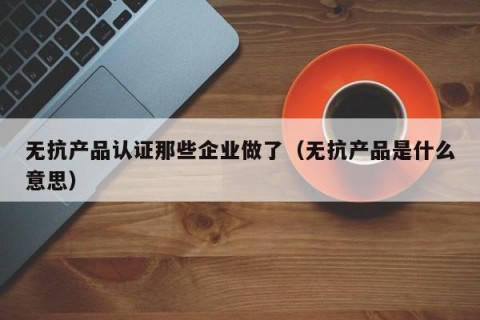 无抗产品认证那些企业做了（无抗产品是什么意思）