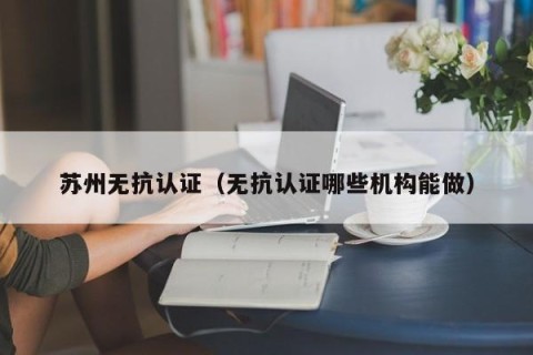 苏州无抗认证（无抗认证哪些机构能做）
