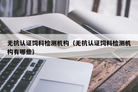 无抗认证饲料检测机构（无抗认证饲料检测机构有哪些）