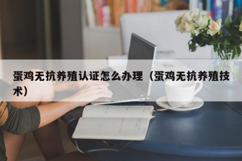 蛋鸡无抗养殖认证怎么办理（蛋鸡无抗养殖技术）